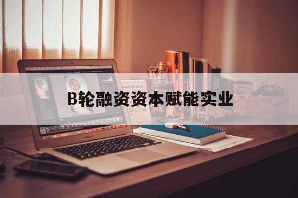 三明市B轮融资资本赋能实业(b轮融资公司值得工作吗)