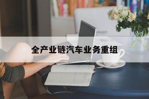 三明市全产业链汽车业务重组(全产业链汽车业务重组的意义)