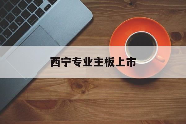 三明市西宁专业主板上市(西宁有什么上市公司)