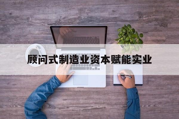 三明市关于顾问式制造业资本赋能实业的信息